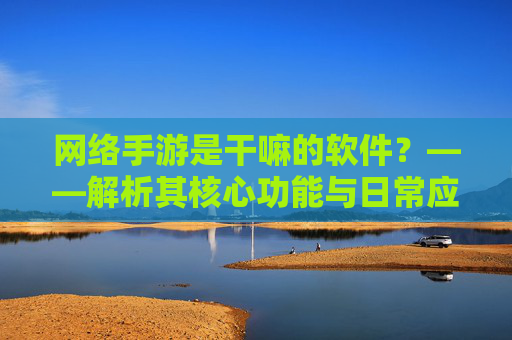 网络手游是干嘛的软件？——解析其核心功能与日常应用，网络手游是什么软件？解析其核心功能与日常应用
