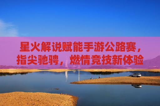星火解说赋能手游公路赛,指尖驰骋,燃情竞技新体验,星火解说赋能手游公路赛,指尖驰骋,燃情竞技新体验