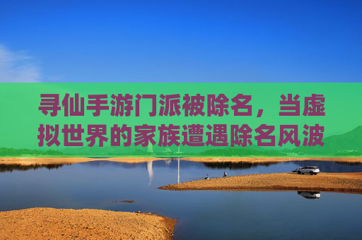 寻仙手游门派被除名,当虚拟世界的家族遭遇除名风波,寻仙手游门派被除名,虚拟世界的家族遭遇除名风波