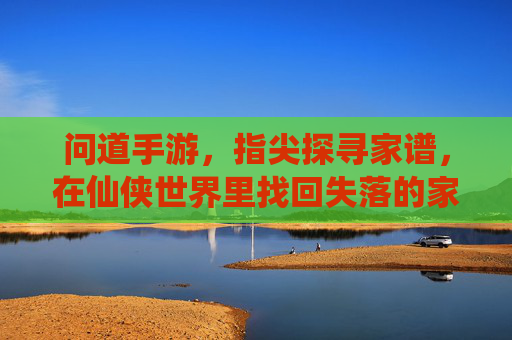 问道手游，指尖探寻家谱，在仙侠世界里找回失落的家族传承，问道手游，指尖探寻家谱，在仙侠世界里找回失落的家族传承