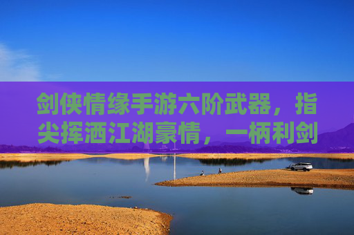 剑侠情缘手游六阶武器，指尖挥洒江湖豪情，一柄利剑铸就侠客传奇，剑侠情缘手游六阶武器，指尖挥洒江湖豪情，一柄利剑铸就侠客传奇