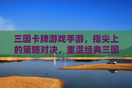 三国卡牌游戏手游，指尖上的策略对决，重温经典三国风云，三国卡牌手游，指尖策略对决，重温经典三国风云