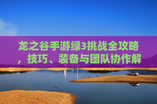 龙之谷手游绿3挑战全攻略，技巧、装备与团队协作解析，龙之谷手游绿3挑战全攻略，技巧、装备与团队协作解析