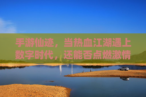 手游仙迹，当热血江湖遇上数字时代，还能否点燃激情？手游仙迹，当热血江湖遇上数字时代，还能否点燃激情？