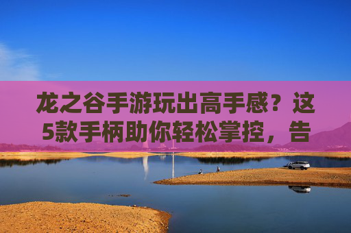 龙之谷手游玩出高手感？这5款手柄助你轻松掌控，告别手指酸痛！龙之谷手游玩出高手感？这5款手柄助你轻松掌控，告别手指酸痛！
