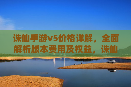 诛仙手游v5价格详解,全面解析版本费用及权益,诛仙手游V5价格详解,版本费用与权益全面解析