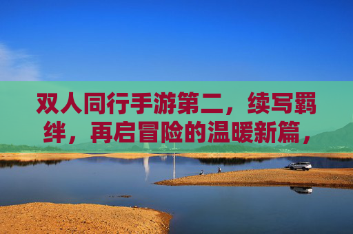 双人同行手游第二，续写羁绊，再启冒险的温暖新篇，双人同行2，续写羁绊，再启冒险的温暖新篇