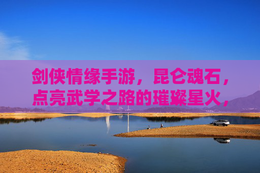 剑侠情缘手游，昆仑魂石，点亮武学之路的璀璨星火，剑侠情缘手游昆仑魂石，点亮武学之路的璀璨星火