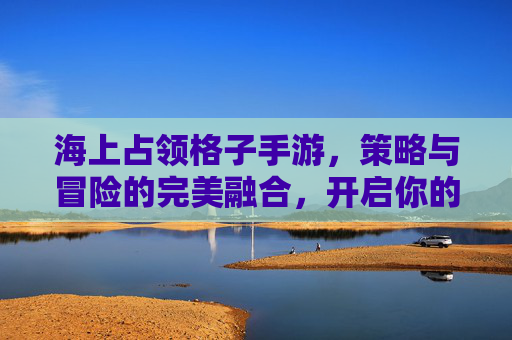 海上占领格子手游,策略与冒险的完美融合,开启你的海洋霸主之旅,海上占领格子手游,策略与冒险的完美融合,开启你的海洋霸主之旅