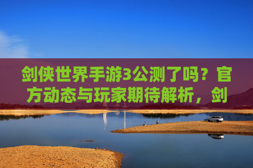 剑侠世界手游3公测了吗？官方动态与玩家期待解析，剑侠世界手游3公测动态，官方消息与玩家期待解析