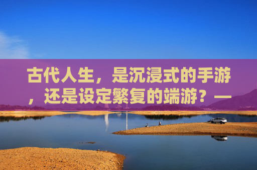 古代人生，是沉浸式的手游，还是设定繁复的端游？——一场穿越时空的游戏体验，古代人生，是沉浸式的手游，还是设定繁复的端游？——一场穿越时空的游戏体验