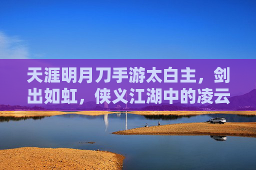 天涯明月刀手游太白主，剑出如虹，侠义江湖中的凌云之姿，天涯明月刀太白主，剑出如虹，侠义江湖的凌云侠姿