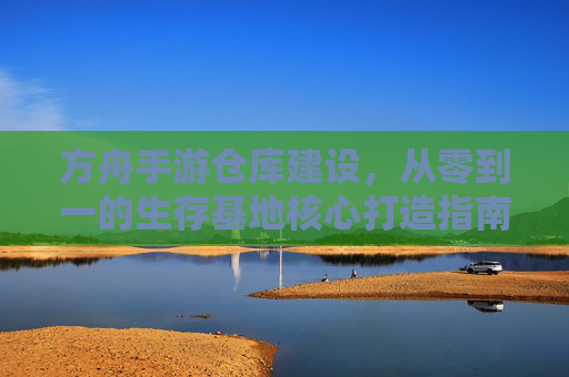 方舟手游仓库建设，从零到一的生存基地核心打造指南