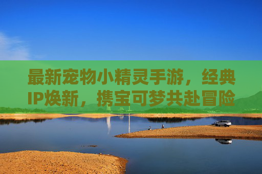 最新宠物小精灵手游，经典IP焕新，携宝可梦共赴冒险新篇章，最新宠物小精灵手游，经典IP焕新，携宝可梦共赴冒险新篇章