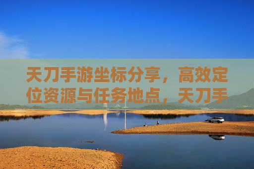 天刀手游坐标分享，高效定位资源与任务地点，天刀手游坐标分享，高效定位资源与任务地点