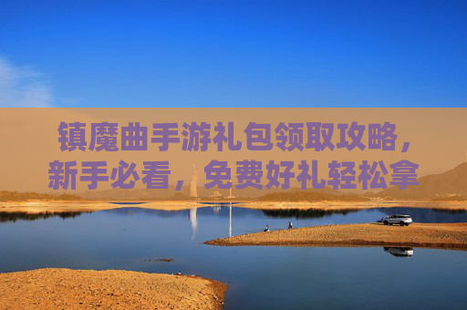 镇魔曲手游礼包领取攻略，新手必看，免费好礼轻松拿！镇魔曲手游礼包领取攻略，新手必看，免费好礼轻松拿！