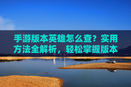 手游版本英雄怎么查?实用方法全解析,轻松掌握版本更新信息,手游版本英雄怎么查?实用方法全解析,轻松掌握版本更新信息