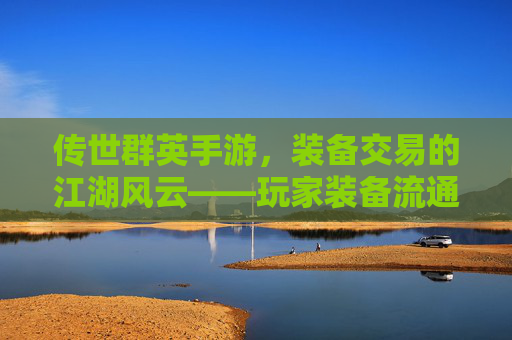 传世群英手游，装备交易的江湖风云——玩家装备流通与价值挖掘的实战指南，传世群英手游，装备交易的江湖风云——玩家装备流通与价值挖掘的实战指南