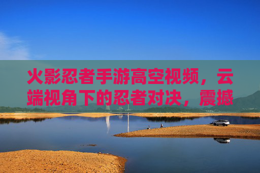 火影忍者手游高空视频，云端视角下的忍者对决，震撼视觉盛宴，火影忍者手游高空视频，云端视角下的忍者对决，震撼视觉盛宴