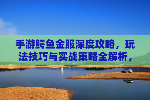 手游鳄鱼金服深度攻略,玩法技巧与实战策略全解析,手游鳄鱼金服深度攻略,玩法技巧与实战策略全解析