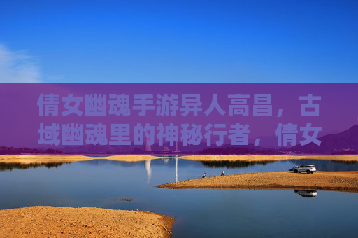 倩女幽魂手游异人高昌,古域幽魂里的神秘行者,倩女幽魂手游异人高昌,古域幽魂里的神秘行者