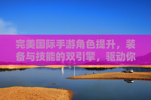 完美国际手游角色提升,装备与技能的双引擎,驱动你从新手到强者的进阶之旅,完美国际手游,装备与技能双引擎,驱动从新手到强者的进阶之旅