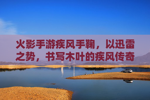 火影手游疾风手鞠,以迅雷之势,书写木叶的疾风传奇,火影手游疾风手鞠,以迅雷之势,书写木叶的疾风传奇