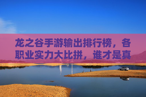龙之谷手游输出排行榜,各职业实力大比拼,谁才是真正的输出王者?龙之谷手游输出职业排行,各职业输出实力大比拼,谁是真正的输出王者?