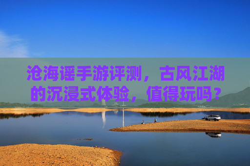 沧海谣手游评测,古风江湖的沉浸式体验,值得玩吗?——沉浸式古风武侠,是否值得你的时光?沧海谣手游评测,沉浸式古风武侠,是否值得你的时光?