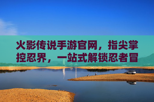 火影传说手游官网,指尖掌控忍界,一站式解锁忍者冒险的权威入口,火影传说手游官网,指尖掌控忍界,一站式解锁忍者冒险的权威入口