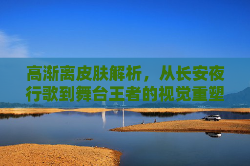 高渐离皮肤解析,从长安夜行歌到舞台王者的视觉重塑——王者高渐离手游皮肤深度体验,高渐离皮肤解析,从长安夜行歌到舞台王者的视觉重塑——王者高渐离手游皮肤深度体验