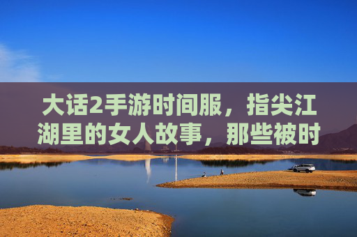 大话2手游时间服，指尖江湖里的女人故事，那些被时光温柔以待的江湖情缘，大话2时间服，指尖江湖里的女人故事，被时光温柔以待的江湖情缘