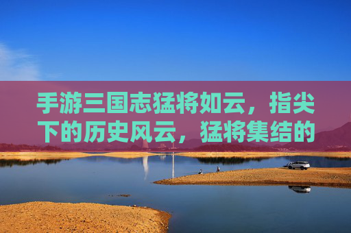 手游三国志猛将如云，指尖下的历史风云，猛将集结的史诗策略，三国志猛将如云，指尖下的历史风云与史诗策略