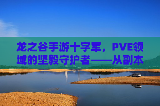 龙之谷手游十字军,PVE领域的坚毅守护者——从副本挑战到团队协作的进阶指南,龙之谷手游十字军,PVE领域的坚毅守护者——从副本挑战到团队协作的进阶指南