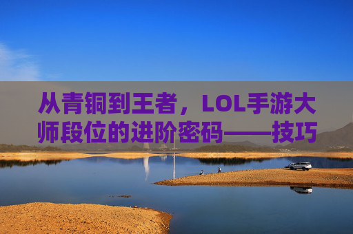 从青铜到王者，LOL手游大师段位的进阶密码——技巧、心态与段位提升全攻略，从青铜到王者，LOL手游大师段位的进阶密码——技巧、心态与段位提升全攻略