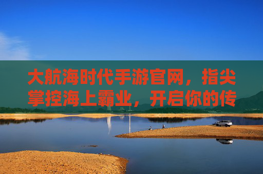大航海时代手游官网,指尖掌控海上霸业,开启你的传奇航程,大航海时代手游官网,指尖掌控海上霸业,开启你的传奇航程