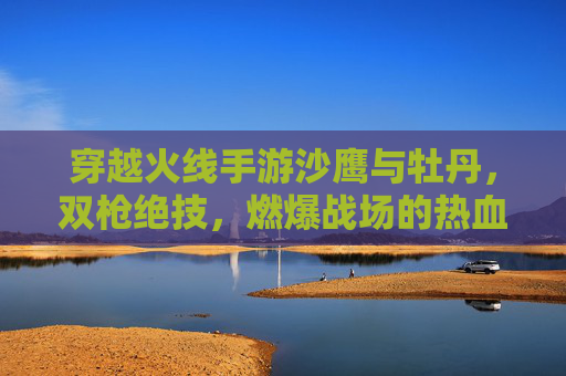 穿越火线手游沙鹰与牡丹,双枪绝技,燃爆战场的热血与技巧