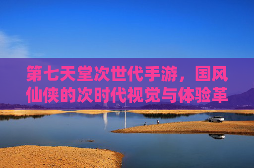 第七天堂次世代手游，国风仙侠的次时代视觉与体验革新，第七天堂次世代手游，国风仙侠的视觉与体验革新