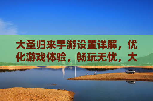 大圣归来手游设置详解，优化游戏体验，畅玩无忧，大圣归来手游设置详解，优化游戏体验，畅玩无忧