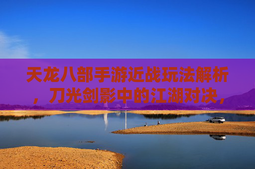 天龙八部手游近战玩法解析，刀光剑影中的江湖对决，天龙八部手游近战玩法解析，刀光剑影中的江湖对决