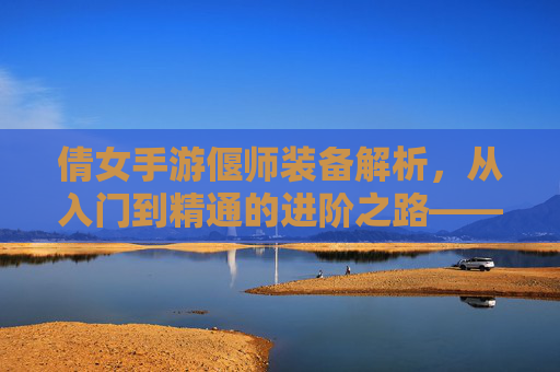 倩女手游偃师装备解析，从入门到精通的进阶之路——打造最强法师的装备策略，倩女手游偃师装备解析，从入门到精通的进阶之路——打造最强法师的装备策略
