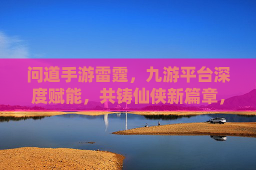 问道手游雷霆,九游平台深度赋能,共铸仙侠新篇章,问道手游雷霆,九游平台深度赋能,共铸仙侠新篇章
