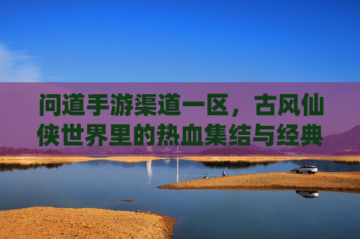 问道手游渠道一区，古风仙侠世界里的热血集结与经典续写，问道手游渠道一区，古风仙侠世界里的热血集结与经典续写