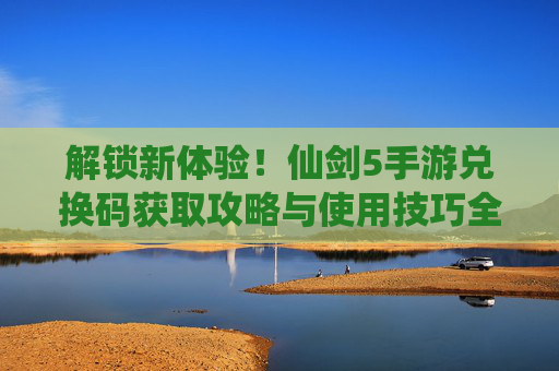 解锁新体验！仙剑5手游兑换码获取攻略与使用技巧全解析，解锁新体验！仙剑5手游兑换码获取攻略与使用技巧全解析