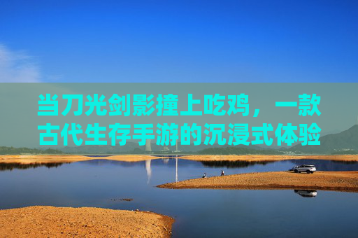 当刀光剑影撞上吃鸡，一款古代生存手游的沉浸式体验，当刀光剑影撞上吃鸡，一款古代生存手游的沉浸式体验
