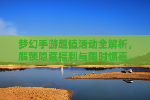 梦幻手游超值活动全解析，解锁隐藏福利与限时惊喜，梦幻手游超值活动全解析，解锁隐藏福利与限时惊喜