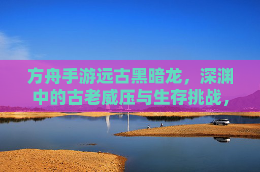 方舟手游远古黑暗龙，深渊中的古老威压与生存挑战，方舟手游远古黑暗龙，深渊中的古老威压与生存挑战