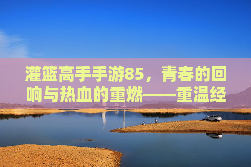 灌篮高手手游85，青春的回响与热血的重燃——重温经典，再战巅峰，灌篮高手手游85，青春的回响与热血的重燃——重温经典，再战巅峰