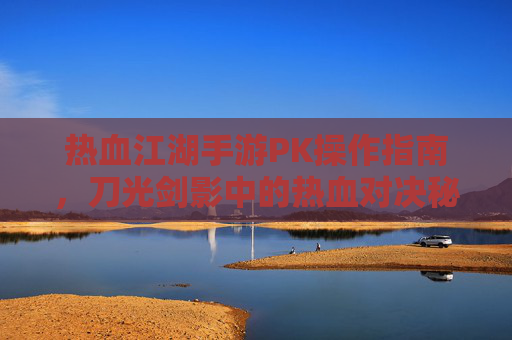 热血江湖手游PK操作指南，刀光剑影中的热血对决秘籍，热血江湖手游PK操作指南，刀光剑影中的热血对决秘籍