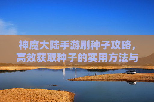 神魔大陆手游刷种子攻略,高效获取种子的实用方法与技巧,神魔大陆手游刷种子攻略,高效获取种子的实用方法与技巧